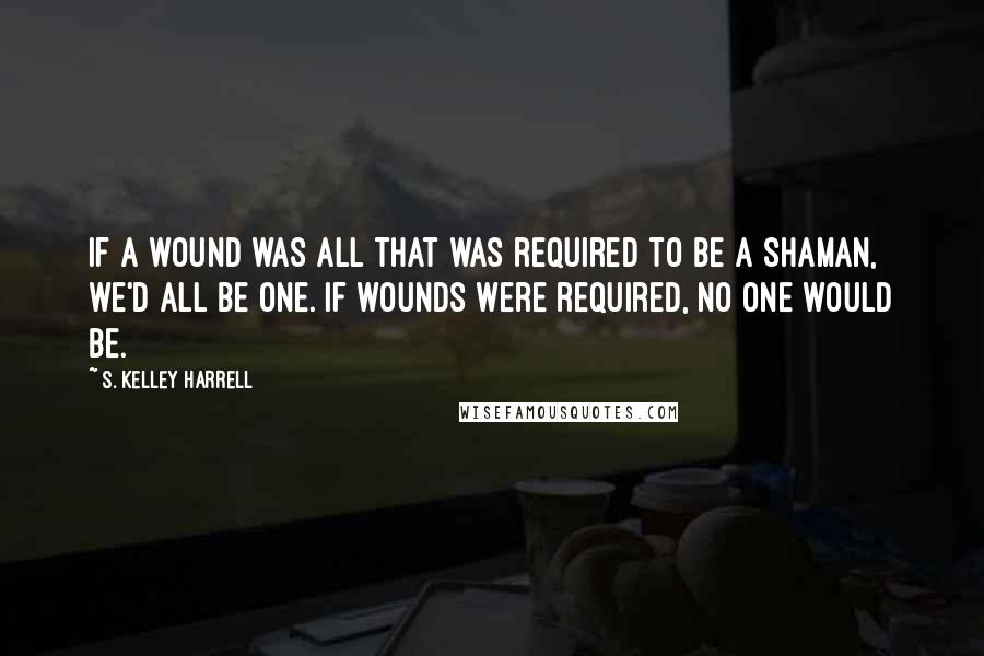 S. Kelley Harrell quotes: If a wound was all that was required to be a shaman, we'd all be one. If wounds were required, no one would be.