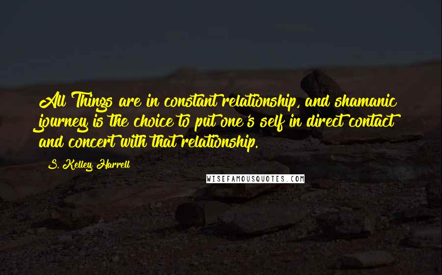 S. Kelley Harrell quotes: All Things are in constant relationship, and shamanic journey is the choice to put one's self in direct contact and concert with that relationship.