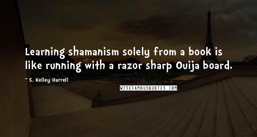 S. Kelley Harrell quotes: Learning shamanism solely from a book is like running with a razor sharp Ouija board.