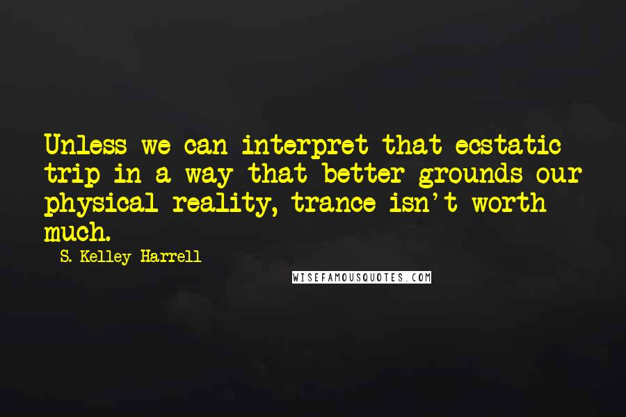 S. Kelley Harrell quotes: Unless we can interpret that ecstatic trip in a way that better grounds our physical reality, trance isn't worth much.