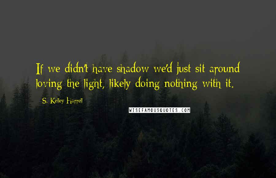 S. Kelley Harrell quotes: If we didn't have shadow we'd just sit around loving the light, likely doing nothing with it.