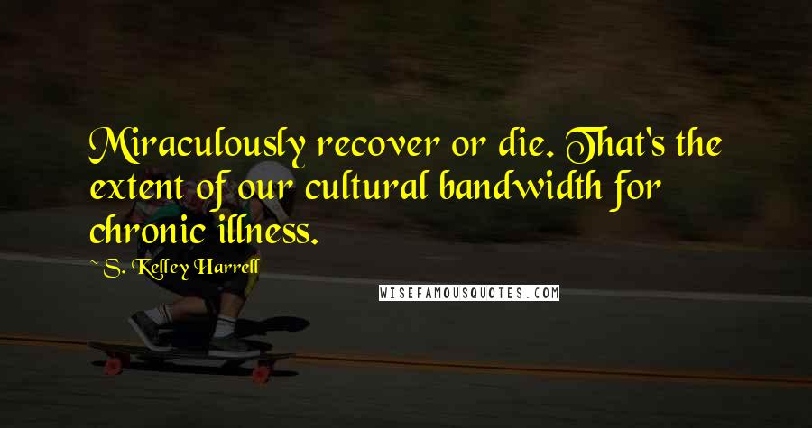 S. Kelley Harrell quotes: Miraculously recover or die. That's the extent of our cultural bandwidth for chronic illness.