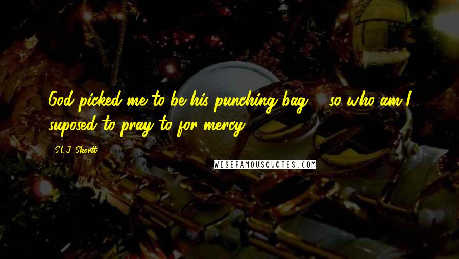 S.L.J. Shortt quotes: God picked me to be his punching bag ... so who am I suposed to pray to for mercy?