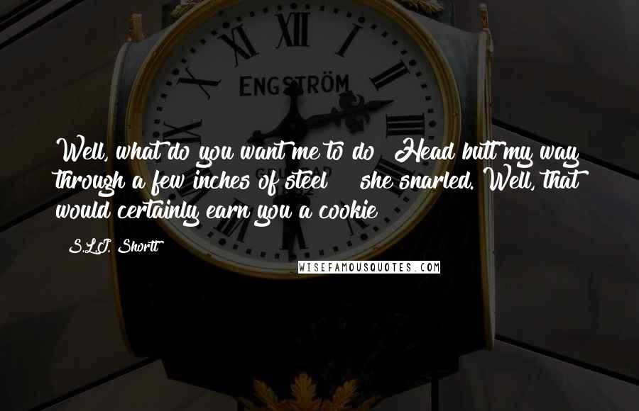 S.L.J. Shortt quotes: Well, what do you want me to do? Head butt my way through a few inches of steel?!" she snarled."Well, that would certainly earn you a cookie! S.L.J. Shortt quotes: Well, what do you want me to do? Head butt my way through a few inches of steel?!" she snarled."Well, that would certainly earn you a cookie!