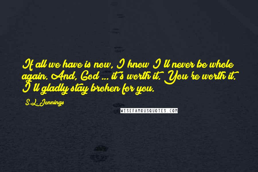 S.L. Jennings quotes: If all we have is now, I know I'll never be whole again. And, God ... it's worth it. You're worth it. I'll gladly stay broken for you.