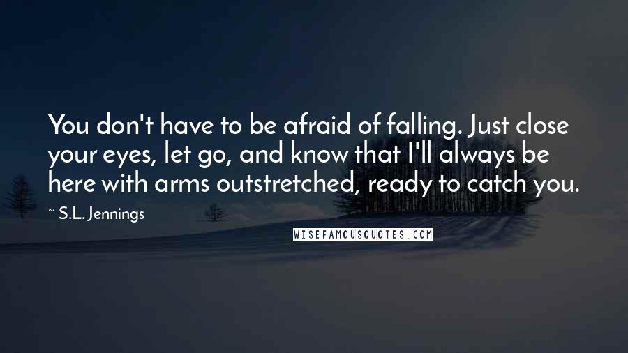 S.L. Jennings quotes: You don't have to be afraid of falling. Just close your eyes, let go, and know that I'll always be here with arms outstretched, ready to catch you.