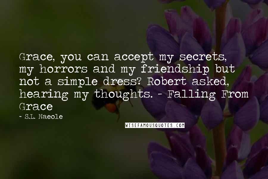 S.L. Naeole quotes: Grace, you can accept my secrets, my horrors and my friendship but not a simple dress? Robert asked, hearing my thoughts. - Falling From Grace S.L. Naeole quotes: Grace, you can accept my secrets, my horrors and my friendship but not a simple dress? Robert asked, hearing my thoughts. - Falling From Grace
