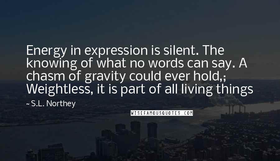 S.L. Northey quotes: Energy in expression is silent. The knowing of what no words can say. A chasm of gravity could ever hold,; Weightless, it is part of all living things