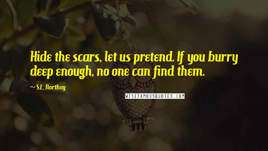 S.L. Northey quotes: Hide the scars, let us pretend. If you burry deep enough, no one can find them. S.L. Northey quotes: Hide the scars, let us pretend. If you burry deep enough, no one can find them.