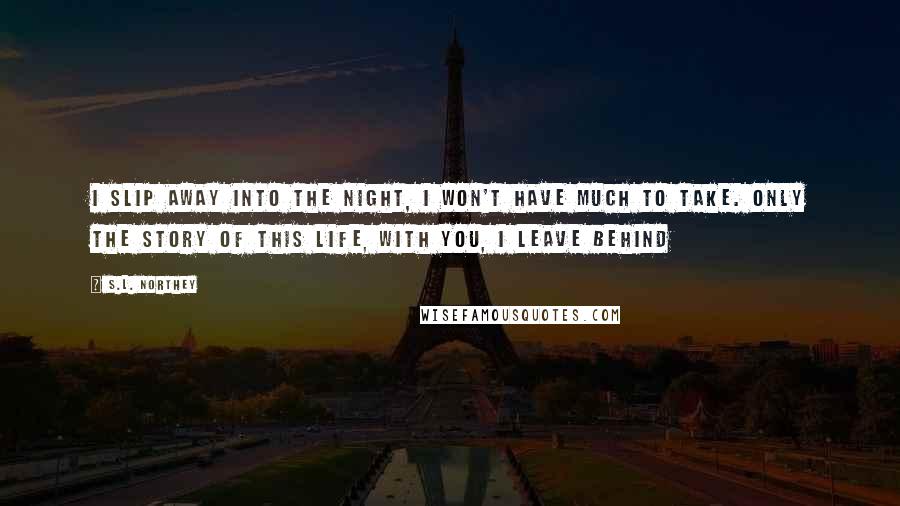 S.L. Northey quotes: I slip away into the night, I won't have much to take. Only the story of this life, with you, I leave behind S.L. Northey quotes: I slip away into the night, I won't have much to take. Only the story of this life, with you, I leave behind