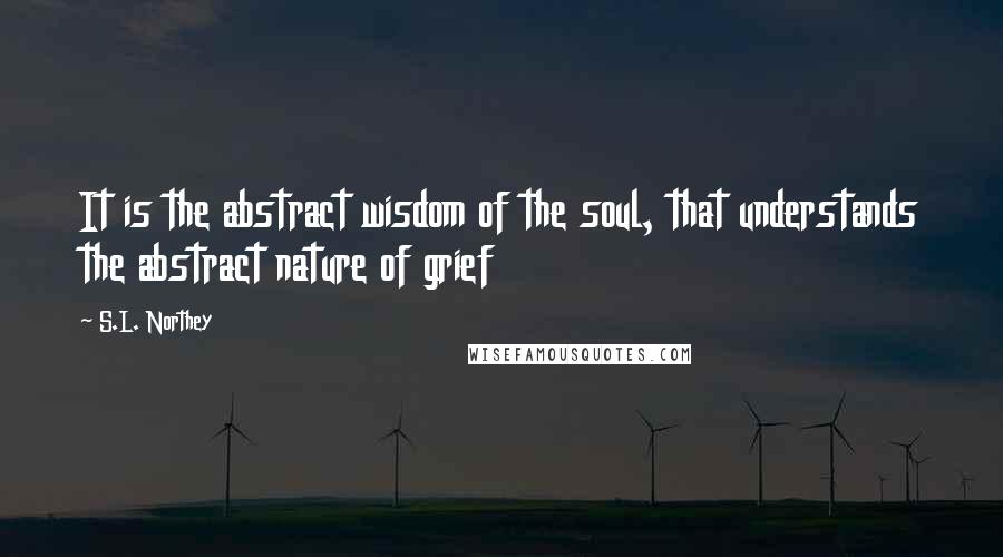 S.L. Northey quotes: It is the abstract wisdom of the soul, that understands the abstract nature of grief