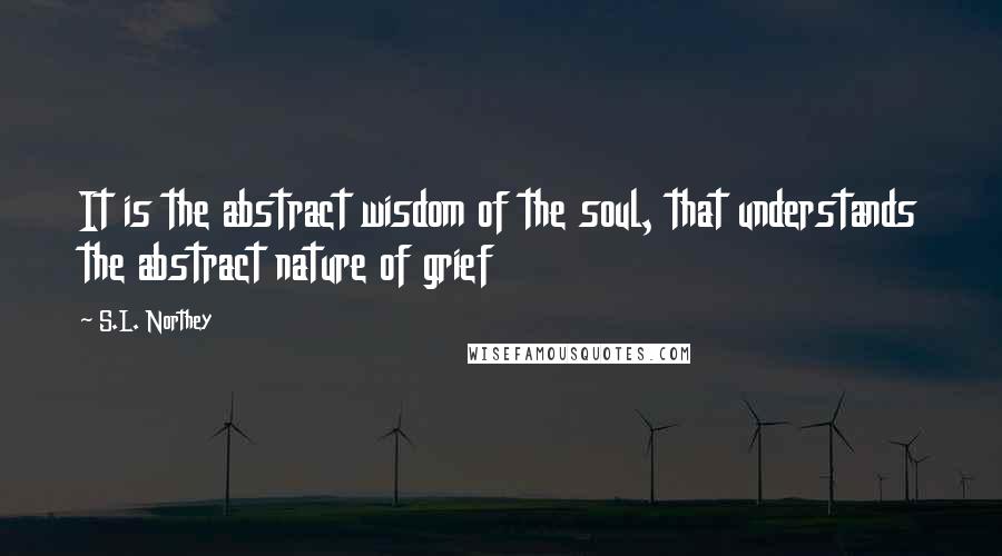 S.L. Northey quotes: It is the abstract wisdom of the soul, that understands the abstract nature of grief S.L. Northey quotes: It is the abstract wisdom of the soul, that understands the abstract nature of grief