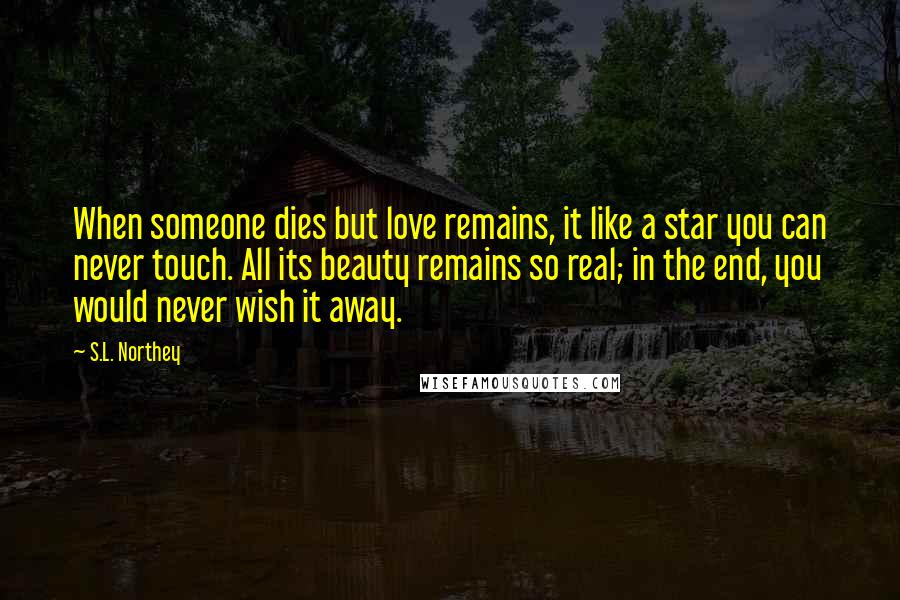 S.L. Northey quotes: When someone dies but love remains, it like a star you can never touch. All its beauty remains so real; in the end, you would never wish it away. S.L. Northey quotes: When someone dies but love remains, it like a star you can never touch. All its beauty remains so real; in the end, you would never wish it away.