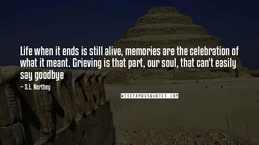 S.L. Northey quotes: Life when it ends is still alive, memories are the celebration of what it meant. Grieving is that part, our soul, that can't easily say goodbye