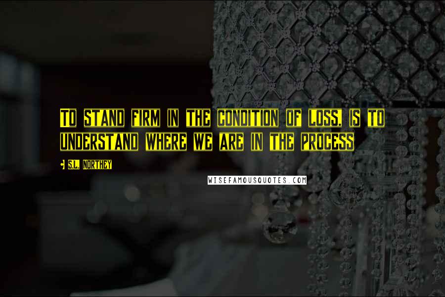 S.L. Northey quotes: To stand firm in the condition of loss, is to understand where we are in the process S.L. Northey quotes: To stand firm in the condition of loss, is to understand where we are in the process