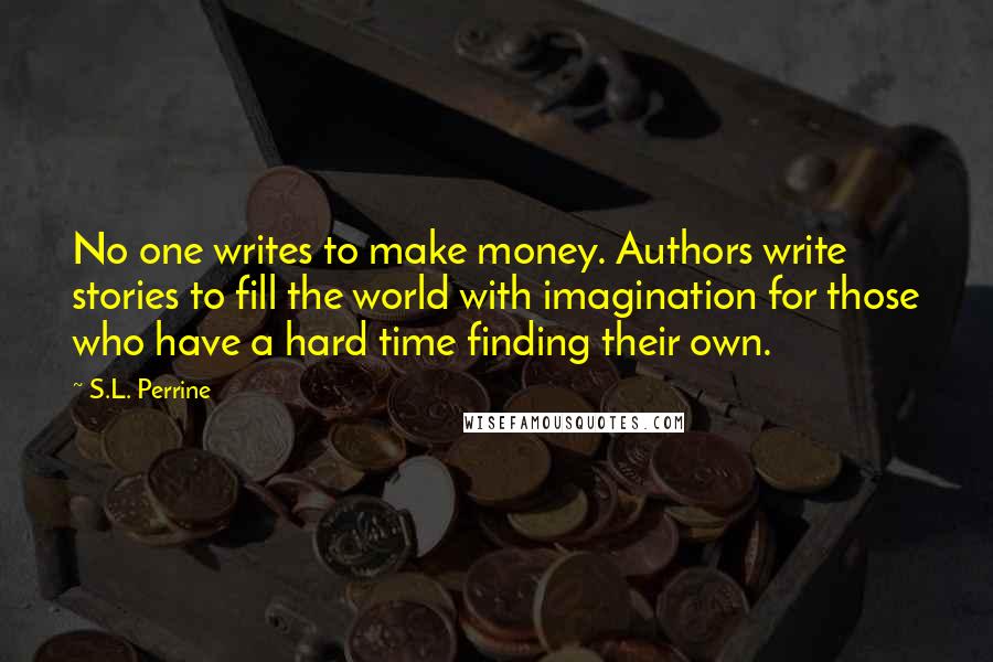 S.L. Perrine quotes: No one writes to make money. Authors write stories to fill the world with imagination for those who have a hard time finding their own. S.L. Perrine quotes: No one writes to make money. Authors write stories to fill the world with imagination for those who have a hard time finding their own.