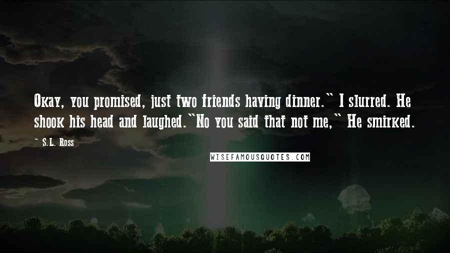 S.L. Ross quotes: Okay, you promised, just two friends having dinner." I slurred. He shook his head and laughed."No you said that not me," He smirked. S.L. Ross quotes: Okay, you promised, just two friends having dinner." I slurred. He shook his head and laughed."No you said that not me," He smirked.