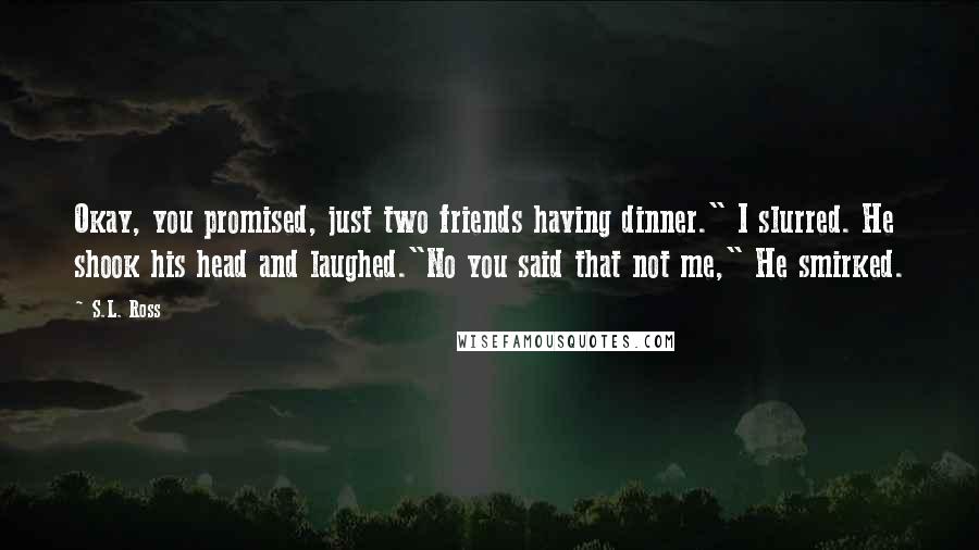 S.L. Ross quotes: Okay, you promised, just two friends having dinner." I slurred. He shook his head and laughed."No you said that not me," He smirked.