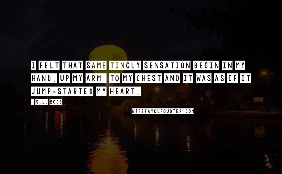 S.L. Ross quotes: I felt that same tingly sensation begin in my hand, up my arm, to my chest and it was as if it jump-started my heart.