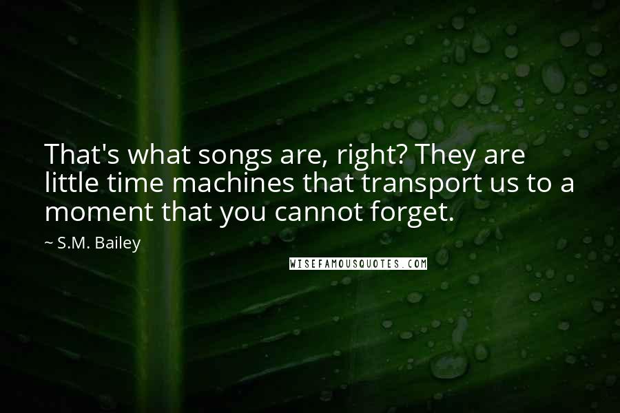S.M. Bailey quotes: That's what songs are, right? They are little time machines that transport us to a moment that you cannot forget.