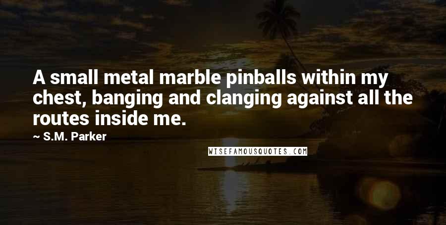 S.M. Parker quotes: A small metal marble pinballs within my chest, banging and clanging against all the routes inside me.