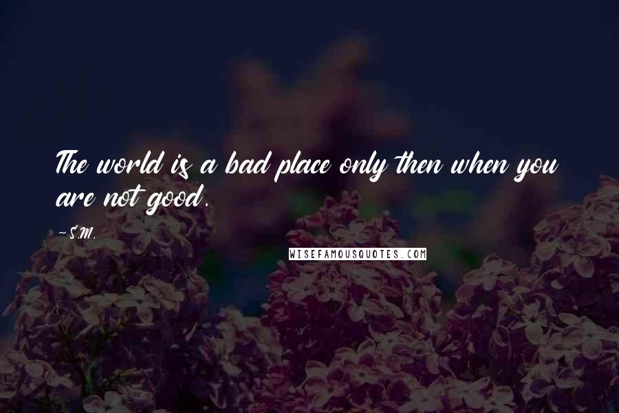 S.M. quotes: The world is a bad place only then when you are not good. S.M. quotes: The world is a bad place only then when you are not good.