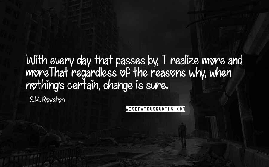 S.M. Royston quotes: With every day that passes by, I realize more and moreThat regardless of the reasons why, when nothing's certain, change is sure.