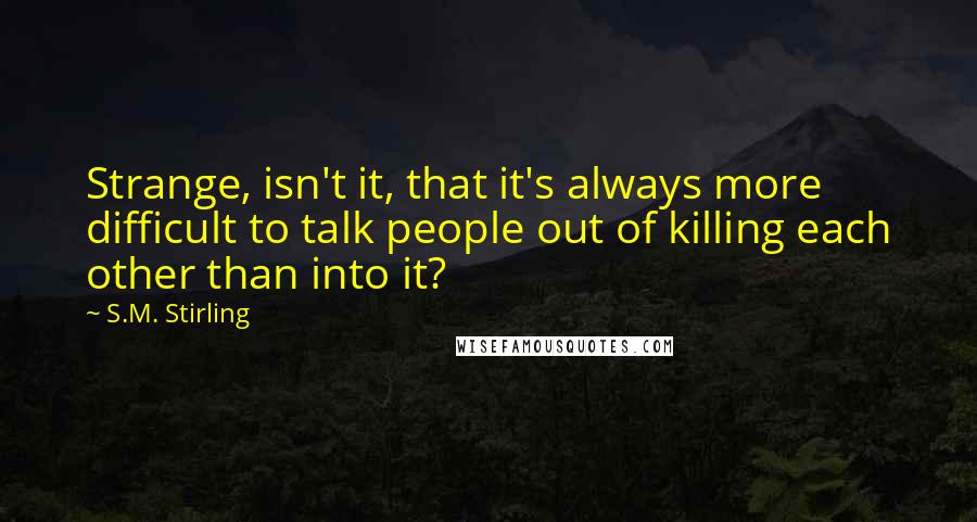 S.M. Stirling quotes: Strange, isn't it, that it's always more difficult to talk people out of killing each other than into it? S.M. Stirling quotes: Strange, isn't it, that it's always more difficult to talk people out of killing each other than into it?