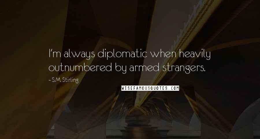 S.M. Stirling quotes: I'm always diplomatic when heavily outnumbered by armed strangers.