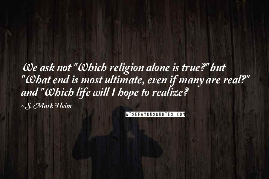 S. Mark Heim quotes: We ask not "Which religion alone is true?" but "What end is most ultimate, even if many are real?" and "Which life will I hope to realize?