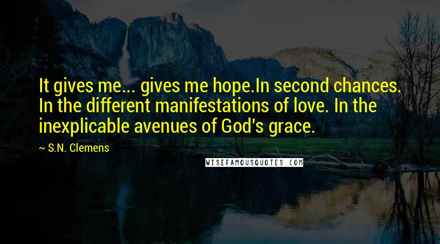 S.N. Clemens quotes: It gives me... gives me hope.In second chances. In the different manifestations of love. In the inexplicable avenues of God's grace. S.N. Clemens quotes: It gives me... gives me hope.In second chances. In the different manifestations of love. In the inexplicable avenues of God's grace.