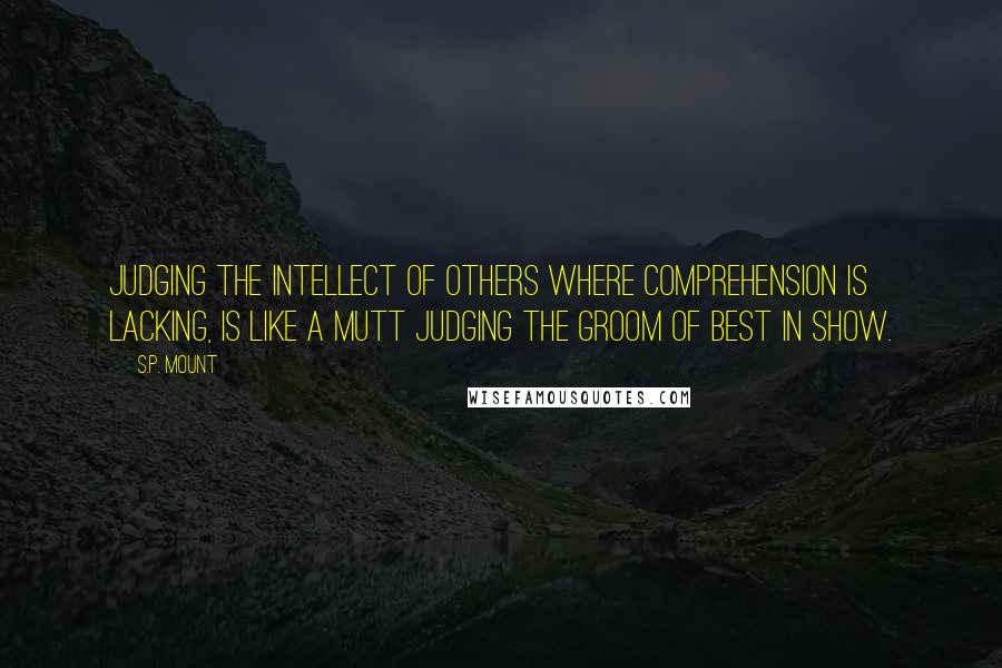 S.P. Mount quotes: Judging the intellect of others where comprehension is lacking, is like a mutt judging the groom of Best in Show. S.P. Mount quotes: Judging the intellect of others where comprehension is lacking, is like a mutt judging the groom of Best in Show.