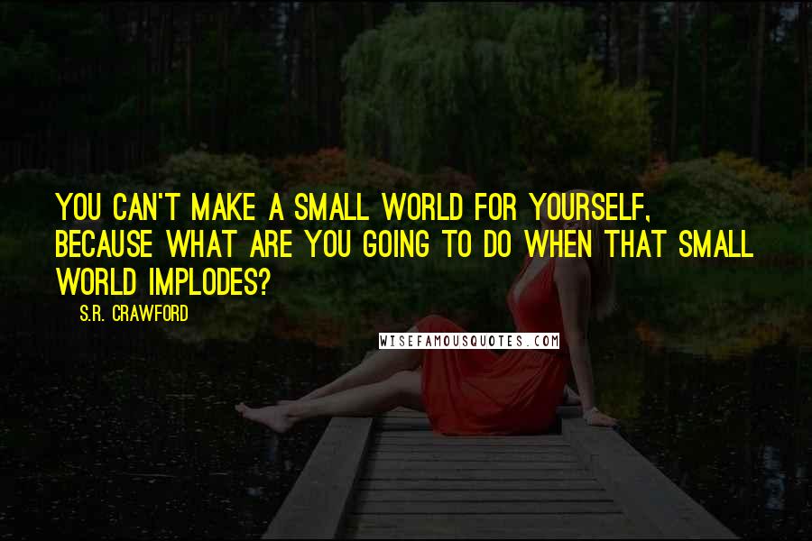 S.R. Crawford quotes: You can't make a small world for yourself, because what are you going to do when that small world implodes? S.R. Crawford quotes: You can't make a small world for yourself, because what are you going to do when that small world implodes?