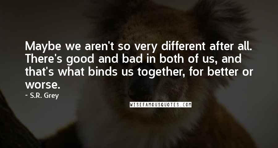 S.R. Grey quotes: Maybe we aren't so very different after all. There's good and bad in both of us, and that's what binds us together, for better or worse.
