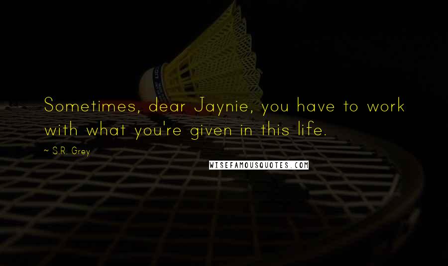 S.R. Grey quotes: Sometimes, dear Jaynie, you have to work with what you're given in this life.