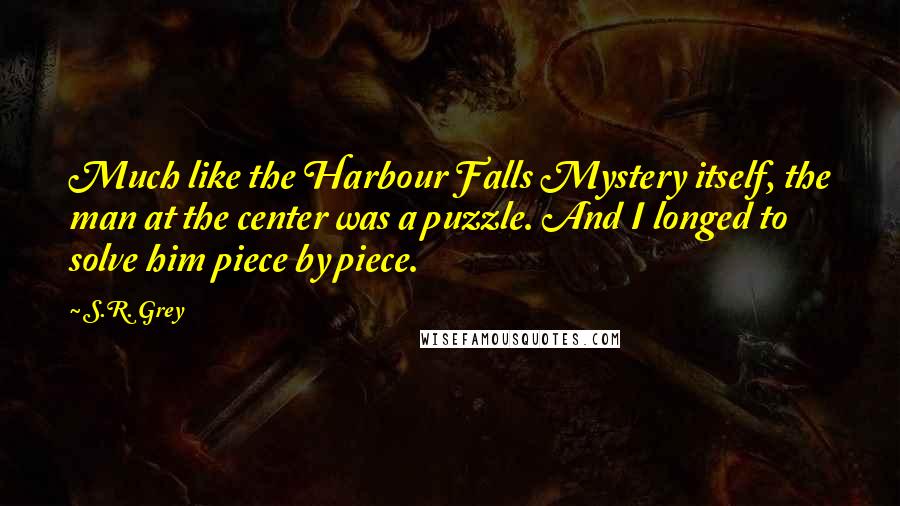 S.R. Grey quotes: Much like the Harbour Falls Mystery itself, the man at the center was a puzzle. And I longed to solve him piece by piece.