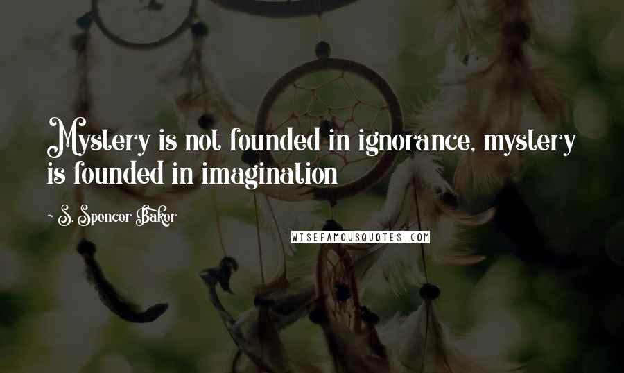 S. Spencer Baker quotes: Mystery is not founded in ignorance, mystery is founded in imagination S. Spencer Baker quotes: Mystery is not founded in ignorance, mystery is founded in imagination