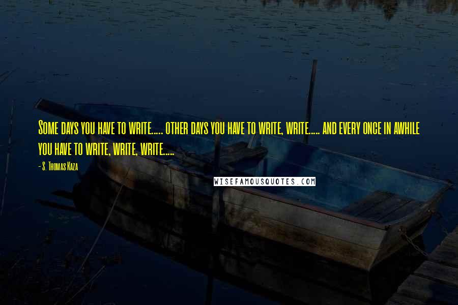 S. Thomas Kaza quotes: Some days you have to write..... other days you have to write, write..... and every once in awhile you have to write, write, write.....