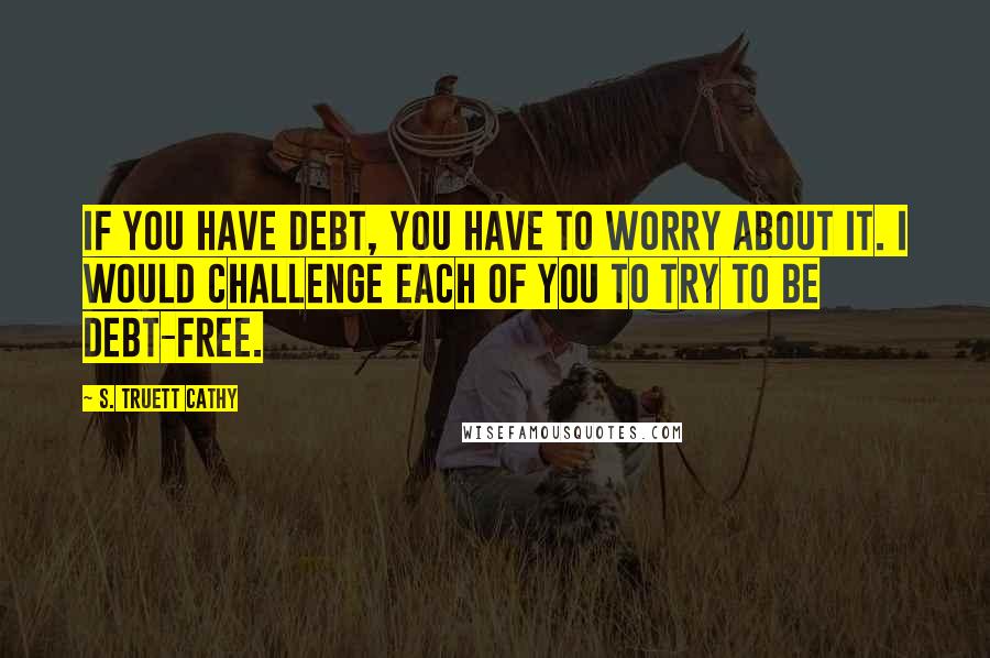 S. Truett Cathy quotes: If you have debt, you have to worry about it. I would challenge each of you to try to be debt-free.