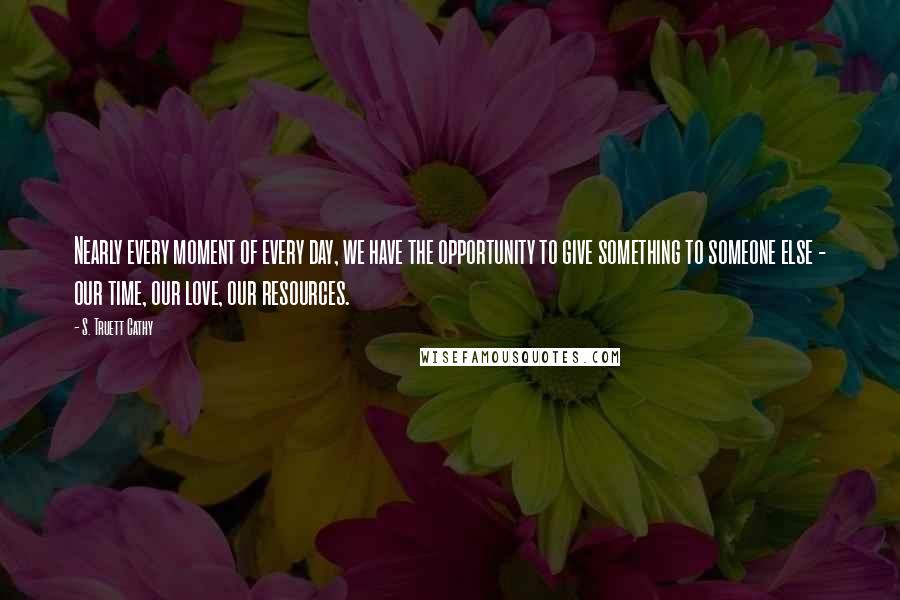 S. Truett Cathy quotes: Nearly every moment of every day, we have the opportunity to give something to someone else - our time, our love, our resources.