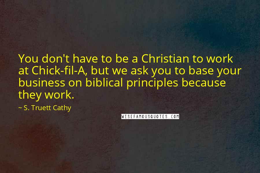 S. Truett Cathy quotes: You don't have to be a Christian to work at Chick-fil-A, but we ask you to base your business on biblical principles because they work. S. Truett Cathy quotes: You don't have to be a Christian to work at Chick-fil-A, but we ask you to base your business on biblical principles because they work.