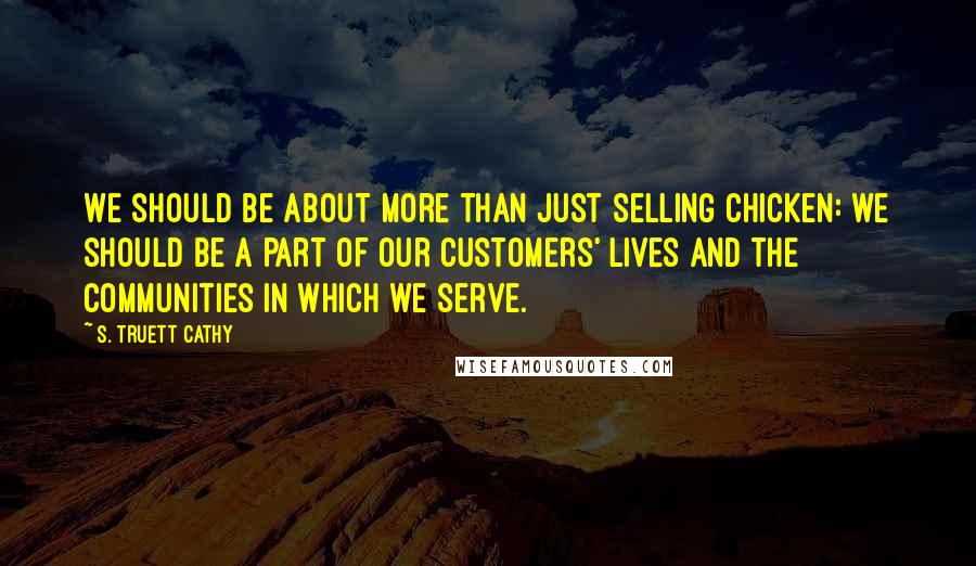 S. Truett Cathy quotes: We should be about more than just selling chicken: we should be a part of our customers' lives and the communities in which we serve. S. Truett Cathy quotes: We should be about more than just selling chicken: we should be a part of our customers' lives and the communities in which we serve.