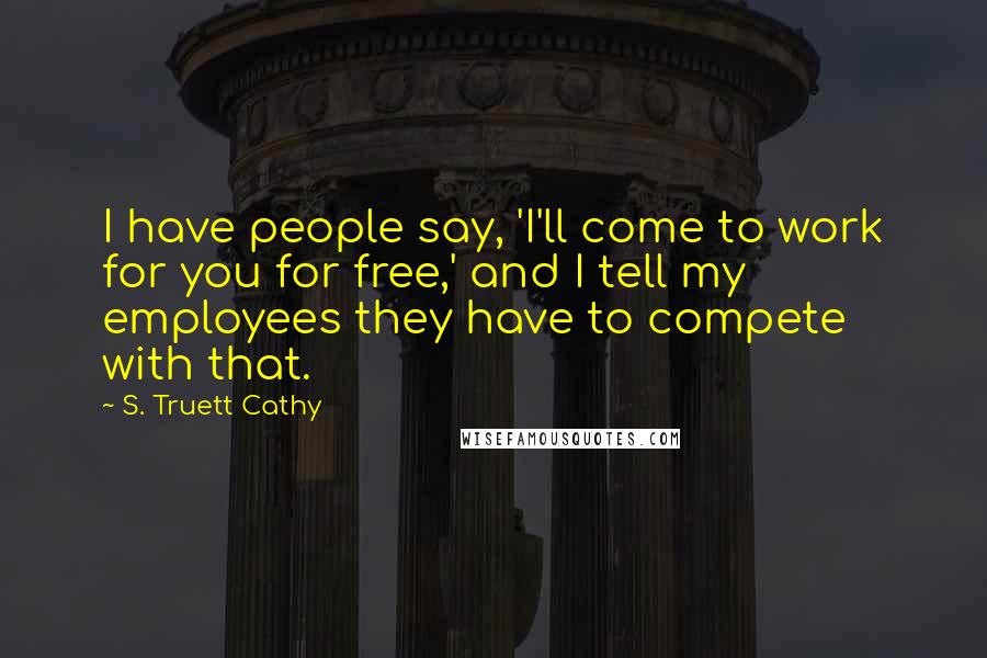S. Truett Cathy quotes: I have people say, 'I'll come to work for you for free,' and I tell my employees they have to compete with that. S. Truett Cathy quotes: I have people say, 'I'll come to work for you for free,' and I tell my employees they have to compete with that.