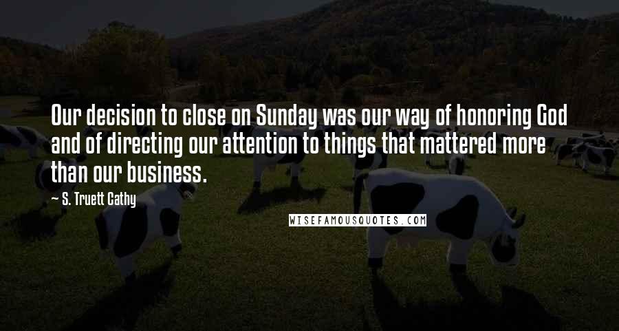 S. Truett Cathy quotes: Our decision to close on Sunday was our way of honoring God and of directing our attention to things that mattered more than our business.