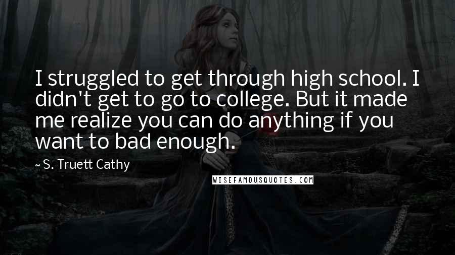 S. Truett Cathy quotes: I struggled to get through high school. I didn't get to go to college. But it made me realize you can do anything if you want to bad enough. S. Truett Cathy quotes: I struggled to get through high school. I didn't get to go to college. But it made me realize you can do anything if you want to bad enough.