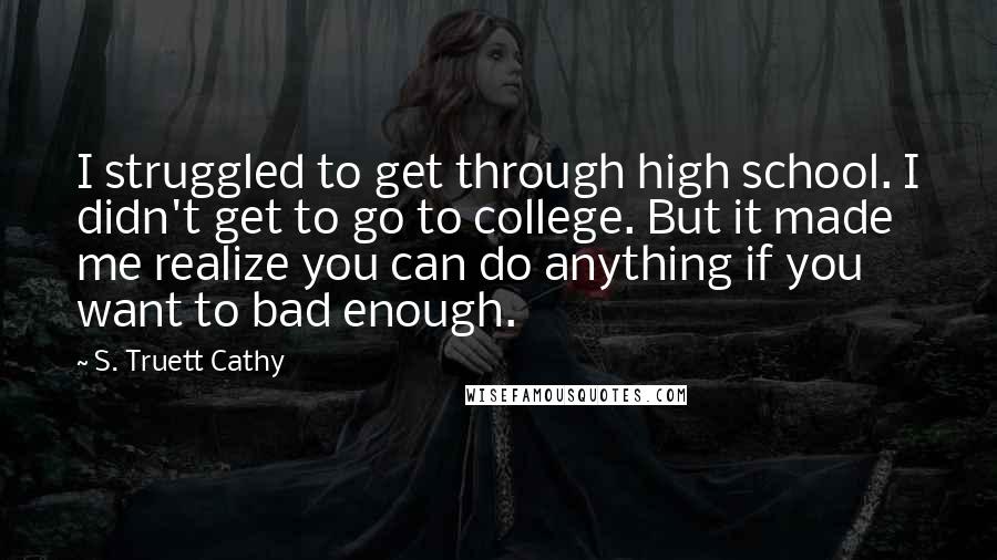 S. Truett Cathy quotes: I struggled to get through high school. I didn't get to go to college. But it made me realize you can do anything if you want to bad enough.