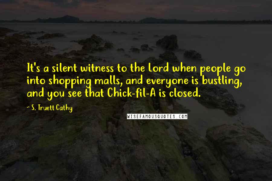S. Truett Cathy quotes: It's a silent witness to the Lord when people go into shopping malls, and everyone is bustling, and you see that Chick-fil-A is closed. S. Truett Cathy quotes: It's a silent witness to the Lord when people go into shopping malls, and everyone is bustling, and you see that Chick-fil-A is closed.