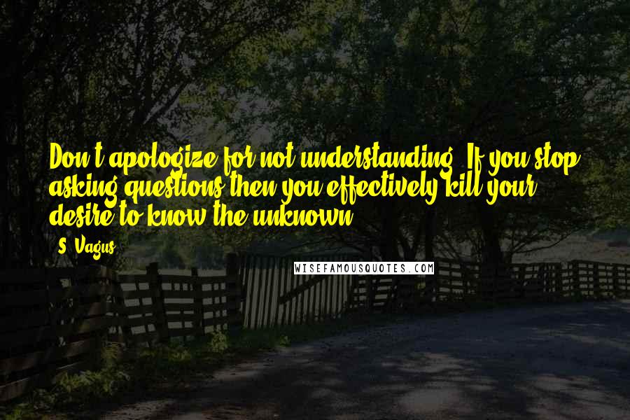 S. Vagus quotes: Don't apologize for not understanding. If you stop asking questions then you effectively kill your desire to know the unknown. S. Vagus quotes: Don't apologize for not understanding. If you stop asking questions then you effectively kill your desire to know the unknown.