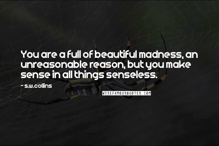 S.w.collins quotes: You are a full of beautiful madness, an unreasonable reason, but you make sense in all things senseless.
