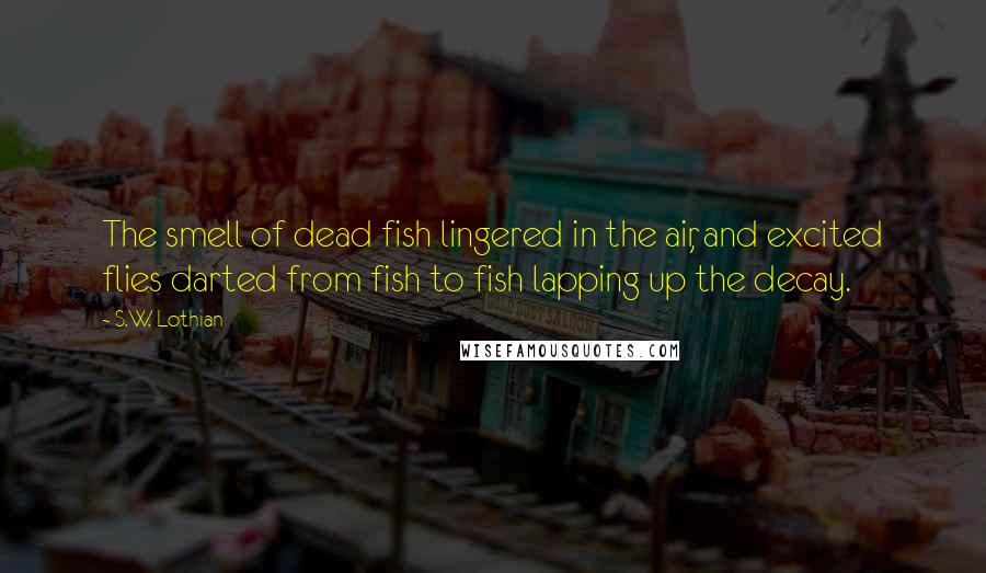 S.W. Lothian quotes: The smell of dead fish lingered in the air, and excited flies darted from fish to fish lapping up the decay.